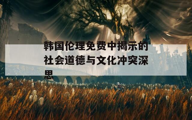 韩国伦理免费中揭示的社会道德与文化冲突深思