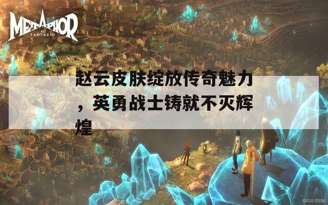 赵云皮肤绽放传奇魅力，英勇战士铸就不灭辉煌