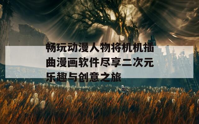 畅玩动漫人物将机机插曲漫画软件尽享二次元乐趣与创意之旅