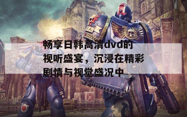 畅享日韩高清dvd的视听盛宴，沉浸在精彩剧情与视觉盛况中