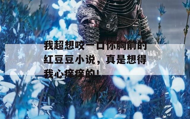 我超想咬一口你胸前的红豆豆小说，真是想得我心痒痒的！
