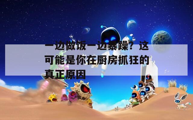 一边做饭一边暴躁？这可能是你在厨房抓狂的真正原因