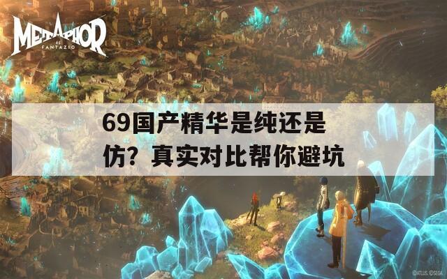 69国产精华是纯还是仿？真实对比帮你避坑