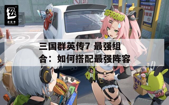 三国群英传7 最强组合：如何搭配最强阵容