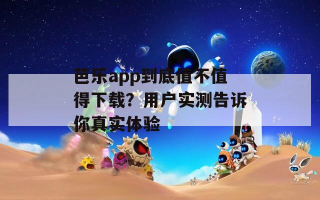 芭乐app到底值不值得下载？用户实测告诉你真实体验