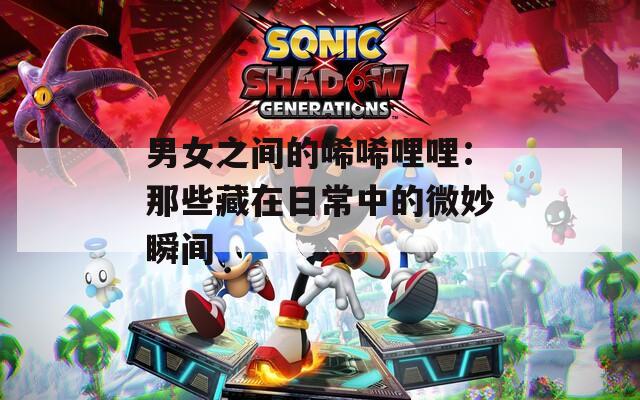 男女之间的唏唏哩哩：那些藏在日常中的微妙瞬间