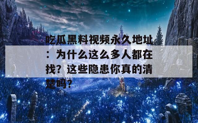 吃瓜黑料视频永久地址：为什么这么多人都在找？这些隐患你真的清楚吗？