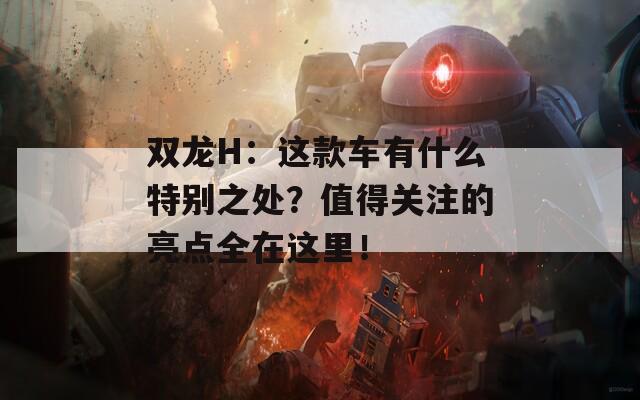 双龙H：这款车有什么特别之处？值得关注的亮点全在这里！