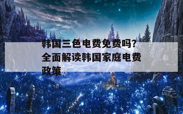 韩国三色电费免费吗？全面解读韩国家庭电费政策