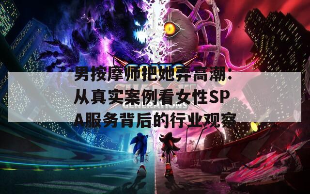 男按摩师把她弄高潮：从真实案例看女性SPA服务背后的行业观察