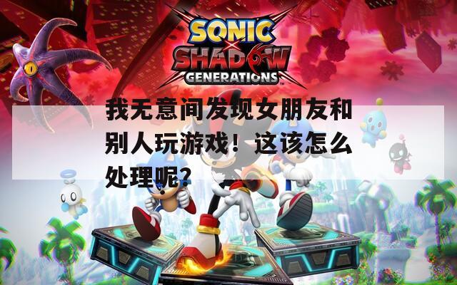 我无意间发现女朋友和别人玩游戏！这该怎么处理呢？