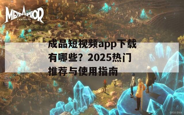 成品短视频app下载有哪些？2025热门推荐与使用指南