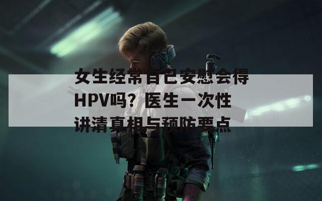 女生经常自己安慰会得HPV吗？医生一次性讲清真相与预防要点