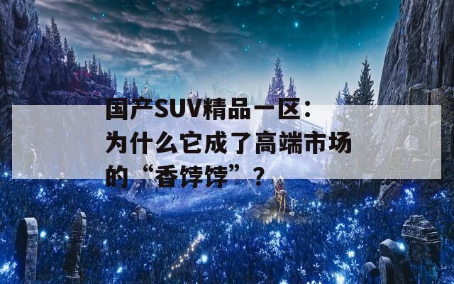 国产SUV精品一区：为什么它成了高端市场的“香饽饽”？