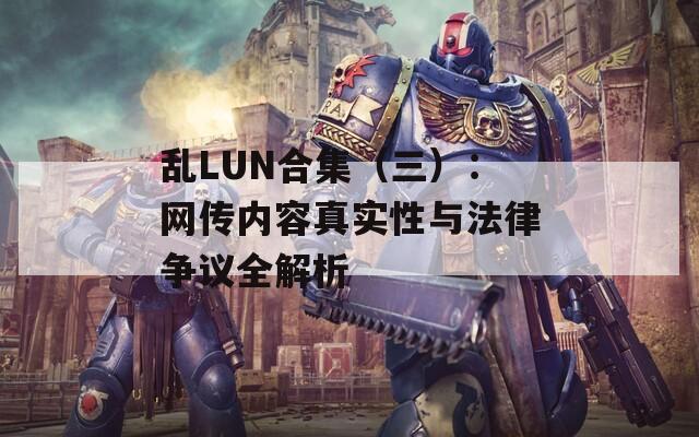 乱LUN合集（三）：网传内容真实性与法律争议全解析