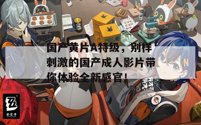 国产黄片A特级，别样刺激的国产成人影片带你体验全新感官！