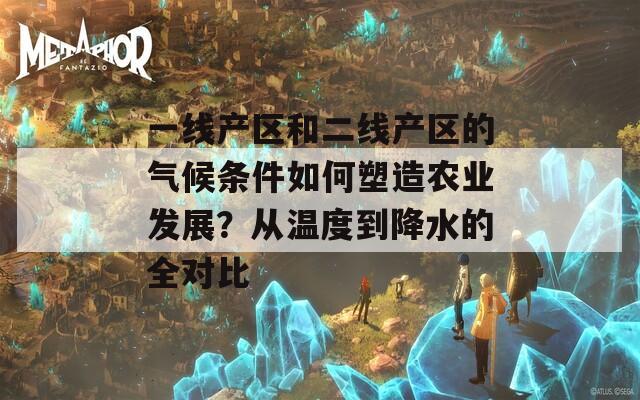 一线产区和二线产区的气候条件如何塑造农业发展？从温度到降水的全对比