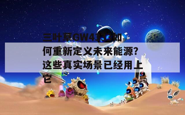 三叶草GW4333如何重新定义未来能源？这些真实场景已经用上它