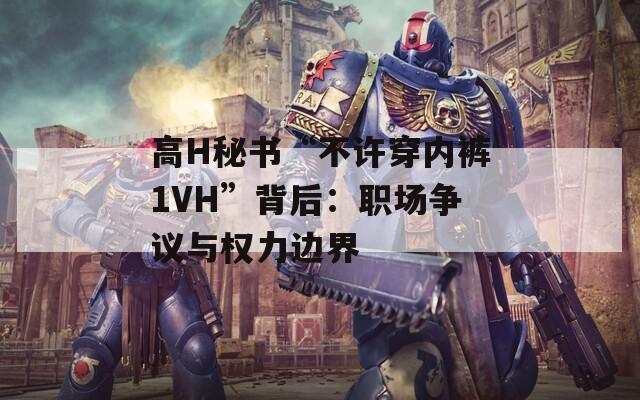 高H秘书“不许穿内裤1VH”背后：职场争议与权力边界