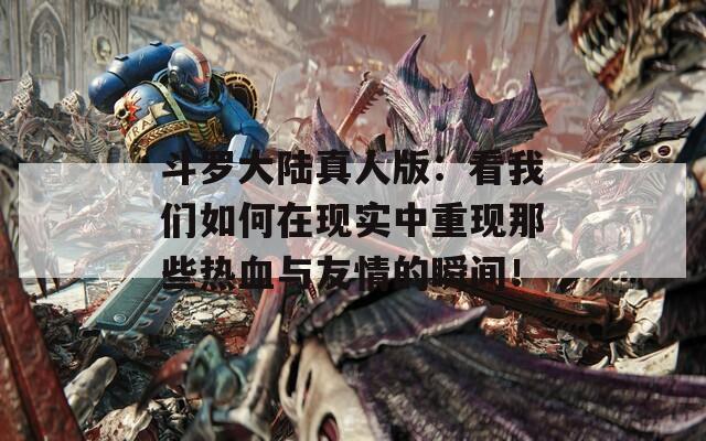 斗罗大陆真人版：看我们如何在现实中重现那些热血与友情的瞬间！