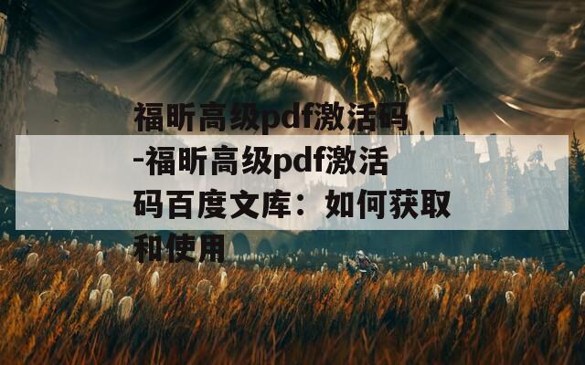 福昕高级pdf激活码-福昕高级pdf激活码百度文库：如何获取和使用