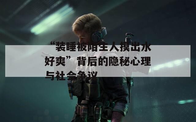 “装睡被陌生人摸出水好爽”背后的隐秘心理与社会争议