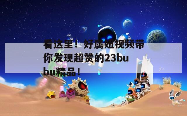 看这里！好属妞视频带你发现超赞的23bubu精品！