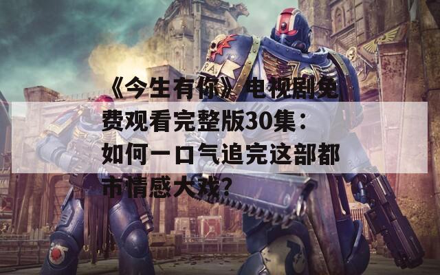 《今生有你》电视剧免费观看完整版30集：如何一口气追完这部都市情感大戏？