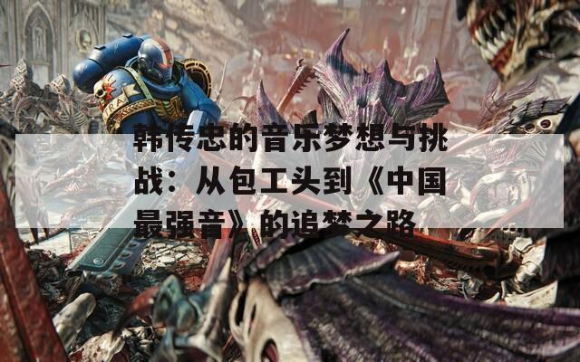 韩传忠的音乐梦想与挑战：从包工头到《中国最强音》的追梦之路