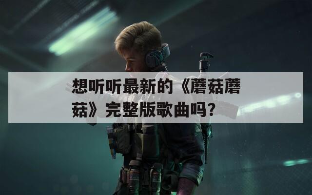 想听听最新的《蘑菇蘑菇》完整版歌曲吗？