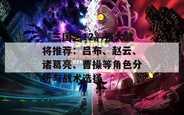 《三国志12》强大武将推荐：吕布、赵云、诸葛亮、曹操等角色分析与战术选择