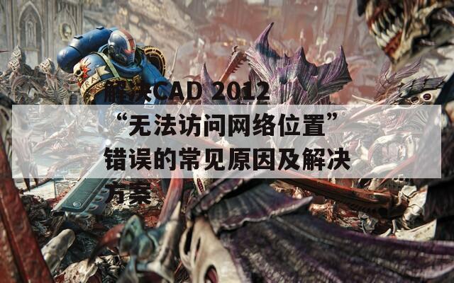 解决CAD 2012“无法访问网络位置”错误的常见原因及解决方案