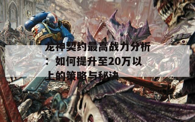 龙神契约最高战力分析：如何提升至20万以上的策略与秘诀