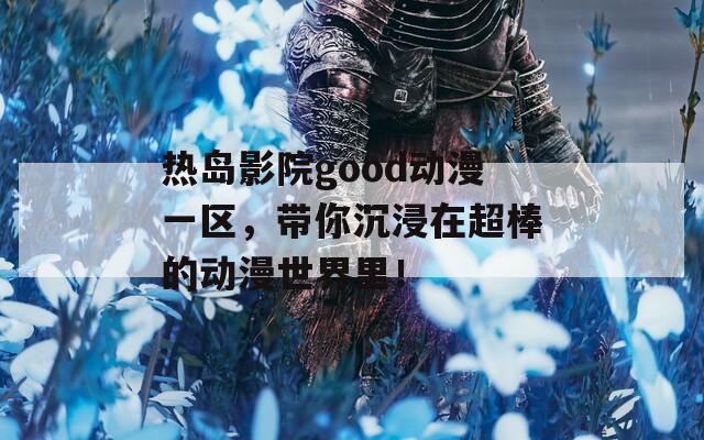 热岛影院good动漫一区，带你沉浸在超棒的动漫世界里！