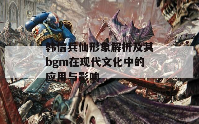 韩信兵仙形象解析及其bgm在现代文化中的应用与影响