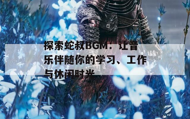 探索蛇叔BGM：让音乐伴随你的学习、工作与休闲时光