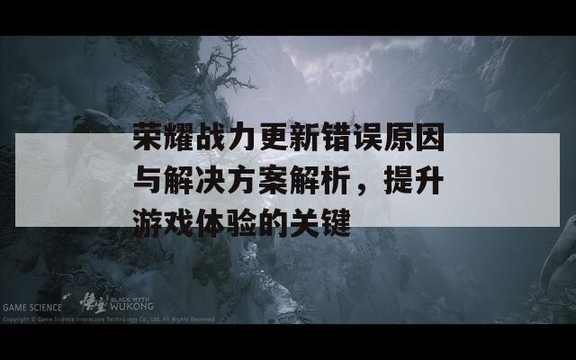 荣耀战力更新错误原因与解决方案解析，提升游戏体验的关键