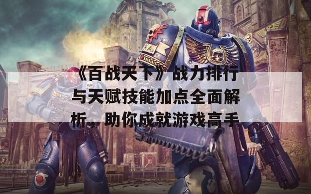 《百战天下》战力排行与天赋技能加点全面解析，助你成就游戏高手