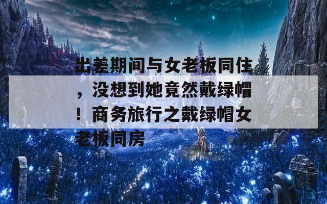 出差期间与女老板同住，没想到她竟然戴绿帽！商务旅行之戴绿帽女老板同房