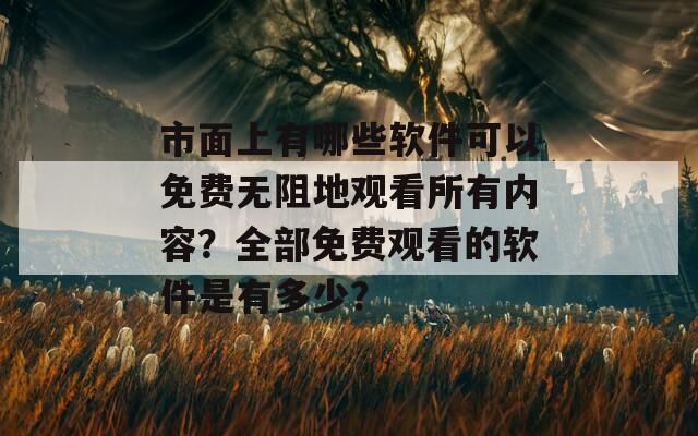 市面上有哪些软件可以免费无阻地观看所有内容？全部免费观看的软件是有多少？