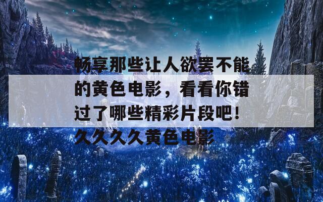 畅享那些让人欲罢不能的黄色电影，看看你错过了哪些精彩片段吧！久久久久黄色电影