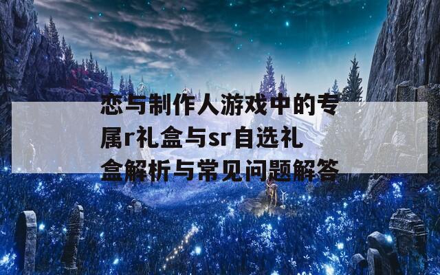 恋与制作人游戏中的专属r礼盒与sr自选礼盒解析与常见问题解答