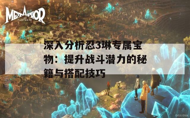 深入分析忍3琳专属宝物：提升战斗潜力的秘籍与搭配技巧