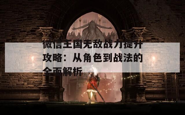 微信王国无敌战力提升攻略：从角色到战法的全面解析