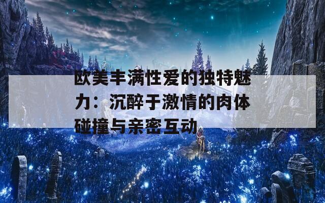 欧美丰满性爱的独特魅力：沉醉于激情的肉体碰撞与亲密互动