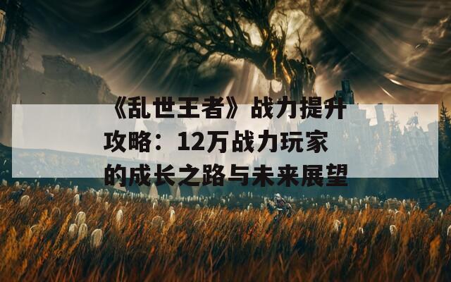 《乱世王者》战力提升攻略：12万战力玩家的成长之路与未来展望