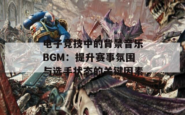 电子竞技中的背景音乐BGM：提升赛事氛围与选手状态的关键因素