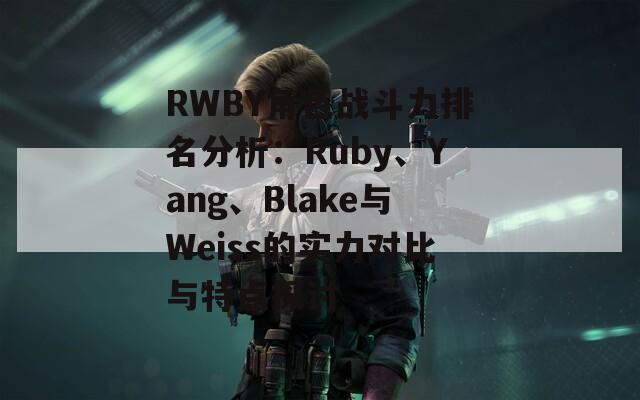 RWBY角色战斗力排名分析：Ruby、Yang、Blake与Weiss的实力对比与特点探讨