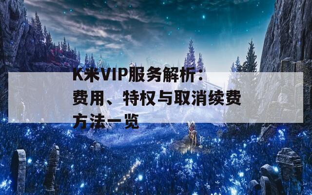 K米VIP服务解析：费用、特权与取消续费方法一览