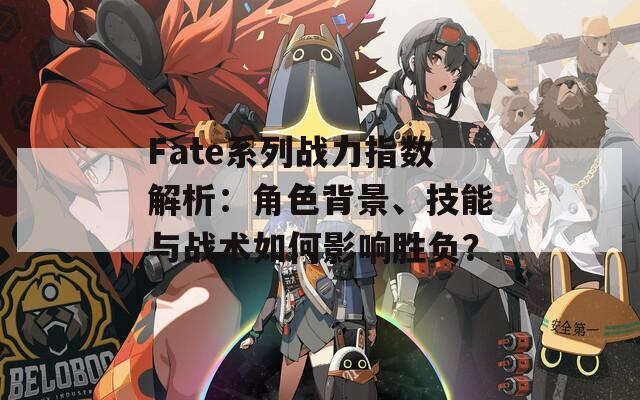 Fate系列战力指数解析：角色背景、技能与战术如何影响胜负？